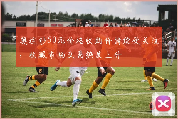 奥运钞50元价格收购价持续受关注,收藏市场交易热度上升