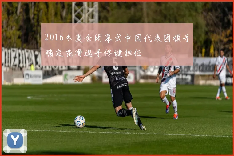 2016冬奥会闭幕式中国代表团旗手确定花滑选手佟健担任
