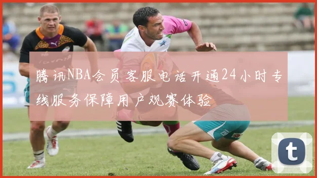 腾讯NBA会员客服电话开通24小时专线服务保障用户观赛体验