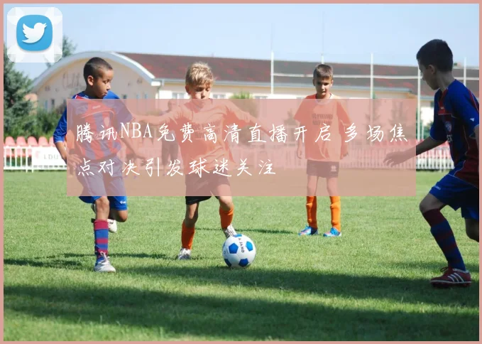 腾讯NBA免费高清直播开启 多场焦点对决引发球迷关注