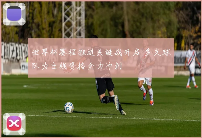 世界杯赛程推进关键战开启 多支球队为出线资格全力冲刺