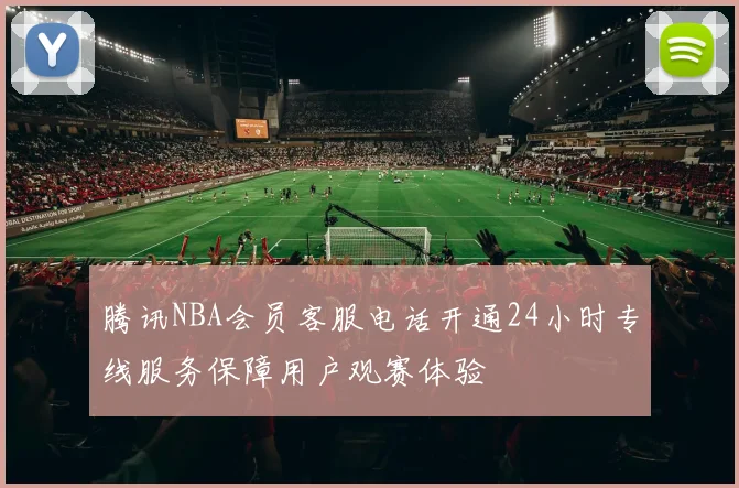 腾讯NBA会员客服电话开通24小时专线服务保障用户观赛体验